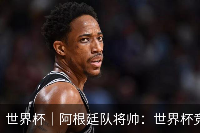 世界杯｜阿根廷队将帅：世界杯竞争越发激烈