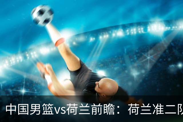 中国男篮vs荷兰前瞻：荷兰准二队背靠背出战，杨瀚森出场备受期待